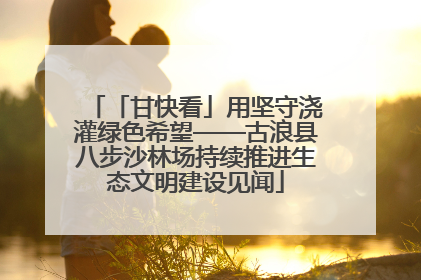 「甘快看」用坚守浇灌绿色希望——古浪县八步沙林场持续推进生态文明建设见闻