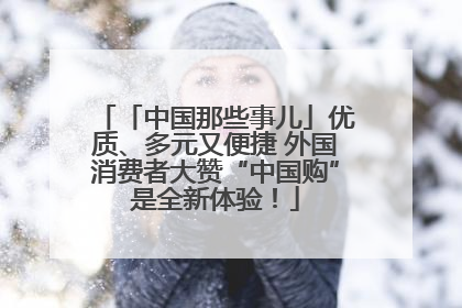 「中国那些事儿」优质、多元又便捷 外国消费者大赞“中国购”是全新体验！