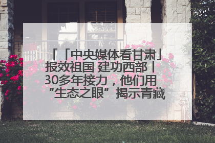 「中央媒体看甘肃」报效祖国 建功西部丨30多年接力，他们用“生态之眼”揭示青藏高原的秘密