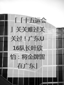 「十五运会」关关难过关关过！广东U16队长叶欣怡：将金牌留在广东