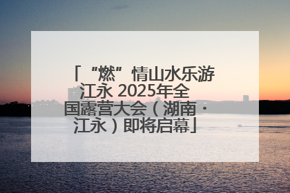 “燃”情山水乐游江永 2025年全国露营大会（湖南・江永）即将启幕