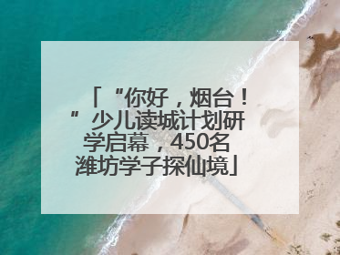 “你好，烟台！”少儿读城计划研学启幕，450名潍坊学子探仙境