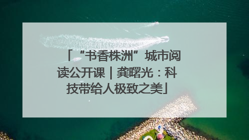 “书香株洲”城市阅读公开课｜龚曙光：科技带给人极致之美