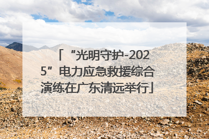 “光明守护-2025”电力应急救援综合演练在广东清远举行