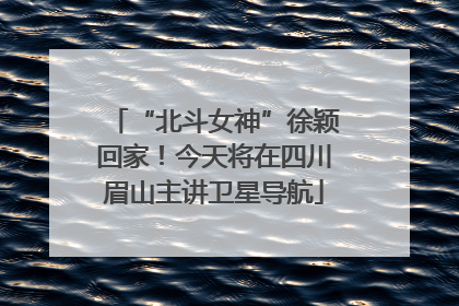 “北斗女神”徐颖回家！今天将在四川眉山主讲卫星导航