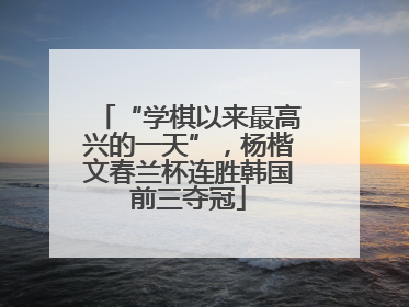 “学棋以来最高兴的一天”，杨楷文春兰杯连胜韩国前三夺冠