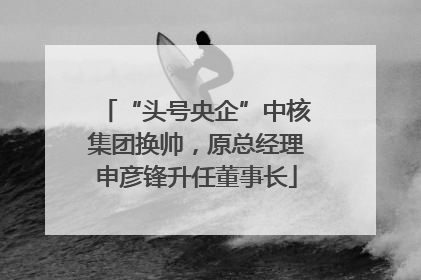 “头号央企”中核集团换帅，原总经理申彦锋升任董事长