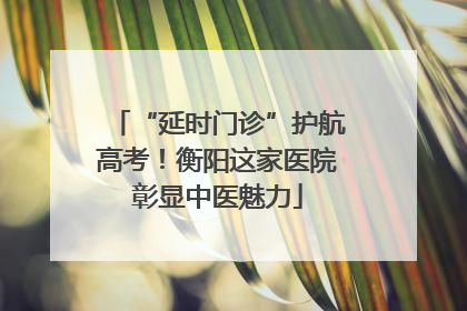 “延时门诊”护航高考！衡阳这家医院彰显中医魅力