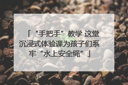 “手把手”教学 这堂沉浸式体验课为孩子们系牢“水上安全绳”