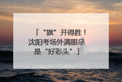 “旗”开得胜！沈阳考场外满眼尽是“好彩头”