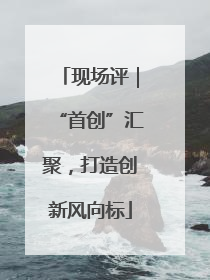 现场评｜“首创”汇聚，打造创新风向标