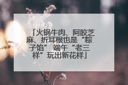 火锅牛肉、阿胶芝麻、折耳根也是“粽子馅” 端午“老三样”玩出新花样