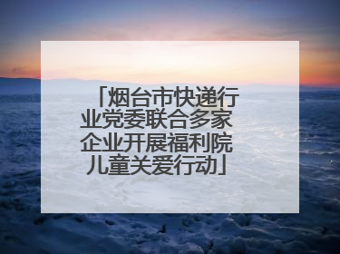 烟台市快递行业党委联合多家企业开展福利院儿童关爱行动