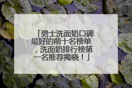 男士洗面奶口碑最好的前十名榜单，洗面奶排行榜第一名推荐揭晓！