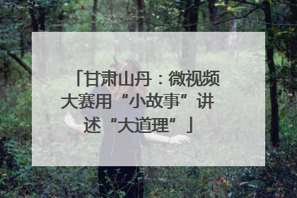 甘肃山丹：微视频大赛用“小故事”讲述“大道理”