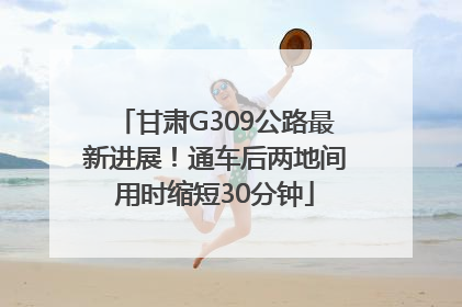 甘肃G309公路最新进展！通车后两地间用时缩短30分钟