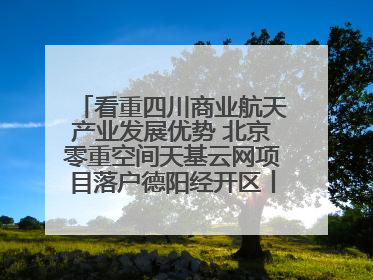 看重四川商业航天产业发展优势 北京零重空间天基云网项目落户德阳经开区丨西望四川