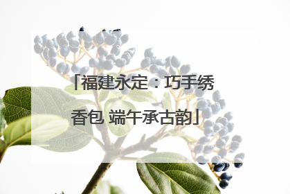 福建永定：巧手绣香包 端午承古韵