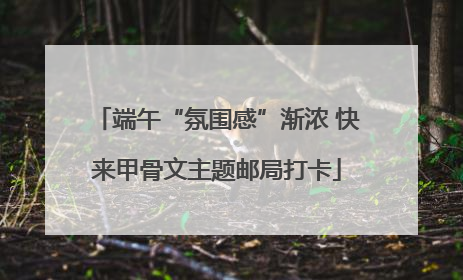 端午“氛围感”渐浓 快来甲骨文主题邮局打卡