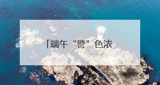 端午“警”色浓 守护“粽”是情