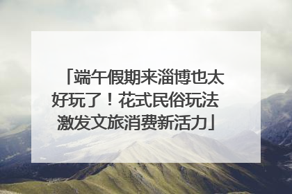 端午假期来淄博也太好玩了！花式民俗玩法激发文旅消费新活力