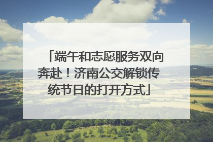 端午和志愿服务双向奔赴！济南公交解锁传统节日的打开方式