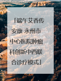 端午艾香传安康 永州市中心医院肿瘤科创新中西联合诊疗模式