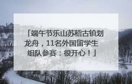 端午节乐山苏稽古镇划龙舟，11名外国留学生组队参赛：很开心！