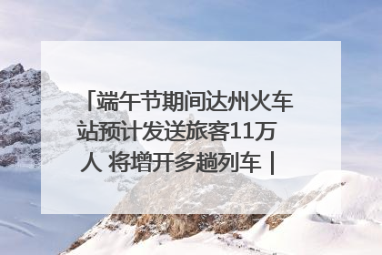 端午节期间达州火车站预计发送旅客11万人 将增开多趟列车｜网络中国节·端午