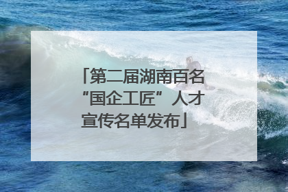 第二届湖南百名“国企工匠”人才宣传名单发布