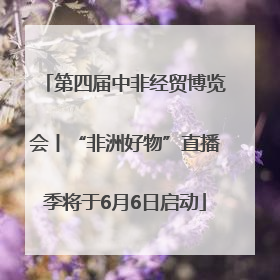 第四届中非经贸博览会丨“非洲好物”直播季将于6月6日启动