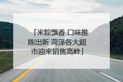 米粽飘香 口味推陈出新 菏泽各大超市迎来销售高峰