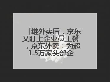 继外卖后，京东又盯上企业员工餐，京东外卖：为超1.5万家头部企业提供用餐方案