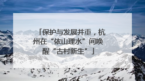 保护与发展并重，杭州在“依山理水”间唤醒“古村新生”