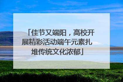 佳节又端阳，高校开展精彩活动端午元素扎堆传统文化浓郁
