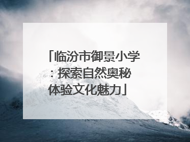 临汾市御景小学：探索自然奥秘 体验文化魅力