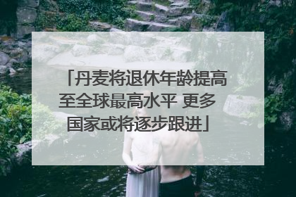 丹麦将退休年龄提高至全球最高水平 更多国家或将逐步跟进