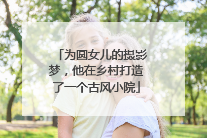 为圆女儿的摄影梦，他在乡村打造了一个古风小院