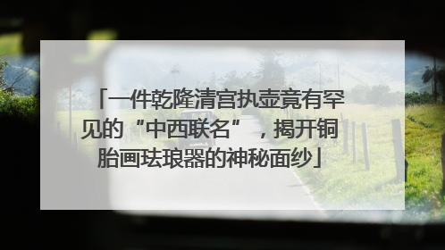 一件乾隆清宫执壶竟有罕见的“中西联名”，揭开铜胎画珐琅器的神秘面纱
