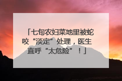 七旬农妇菜地里被蛇咬“淡定”处理，医生直呼“太危险”！