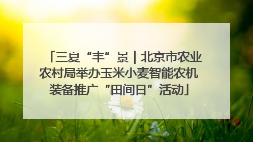 三夏“丰”景｜北京市农业农村局举办玉米小麦智能农机装备推广“田间日”活动