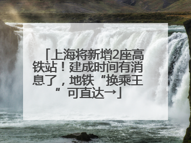 上海将新增2座高铁站！建成时间有消息了，地铁“换乘王”可直达→