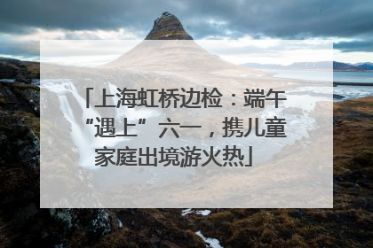 上海虹桥边检：端午“遇上”六一，携儿童家庭出境游火热