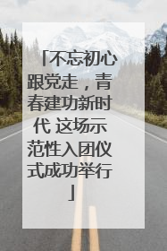 不忘初心跟党走，青春建功新时代 这场示范性入团仪式成功举行