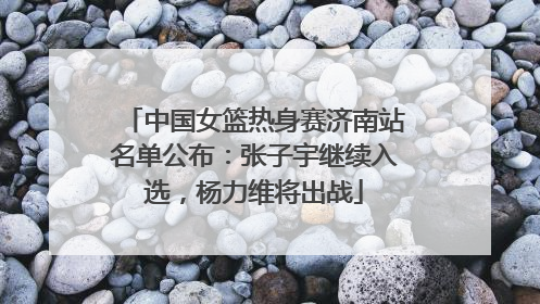 中国女篮热身赛济南站名单公布：张子宇继续入选，杨力维将出战