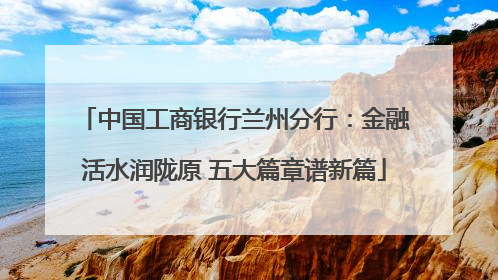 中国工商银行兰州分行：金融活水润陇原 五大篇章谱新篇