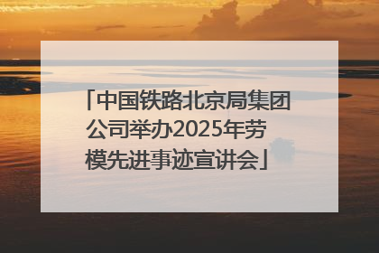 中国铁路北京局集团公司举办2025年劳模先进事迹宣讲会