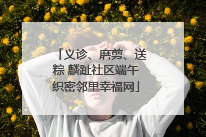 义诊、磨剪、送粽 麟趾社区端午织密邻里幸福网
