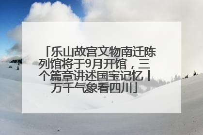 乐山故宫文物南迁陈列馆将于9月开馆，三个篇章讲述国宝记忆丨万千气象看四川