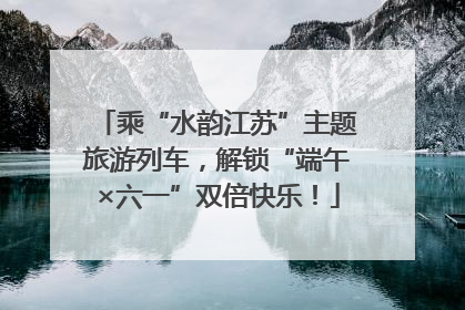 乘“水韵江苏”主题旅游列车，解锁“端午×六一”双倍快乐！